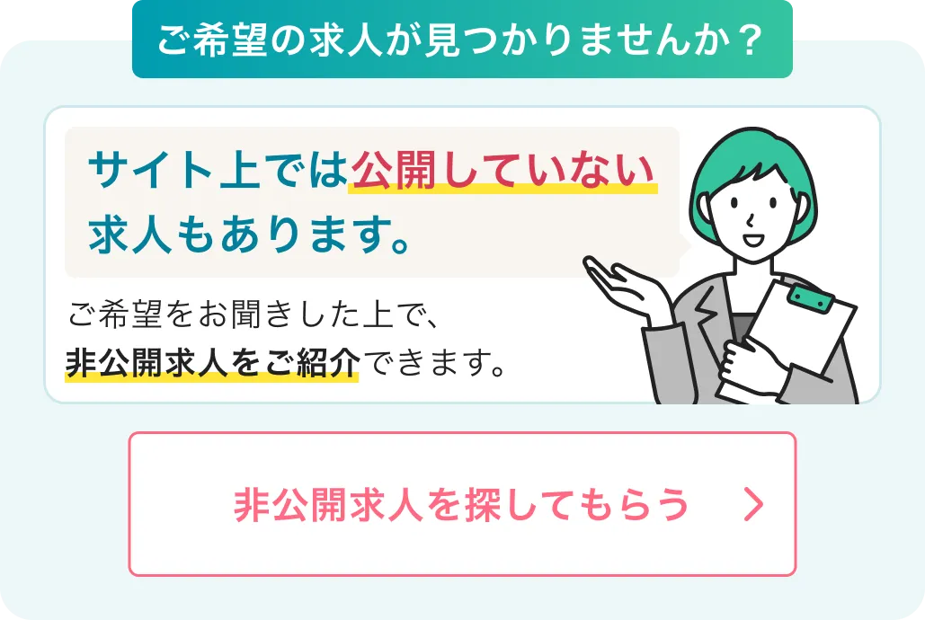 ご希望の求人が見つかりませんか？サイト上では公開していない求人もあります。ご希望をお聞きした上で、非公開求人をご紹介できます。非公開求人を探してもらう